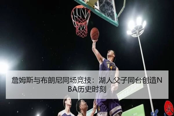 詹姆斯与布朗尼同场竞技：湖人父子同台创造NBA历史时刻