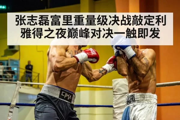 张志磊富里重量级决战敲定利雅得之夜巅峰对决一触即发