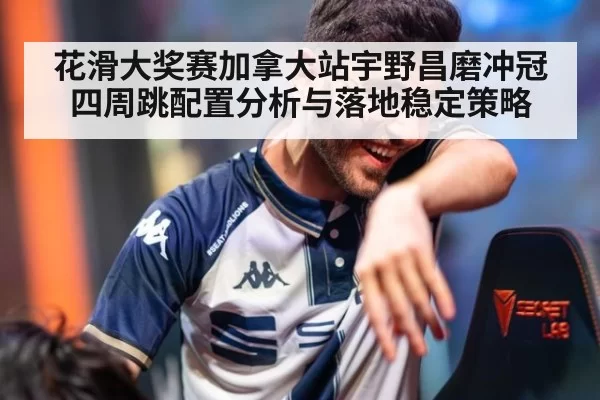 花滑大奖赛加拿大站宇野昌磨冲冠四周跳配置分析与落地稳定策略